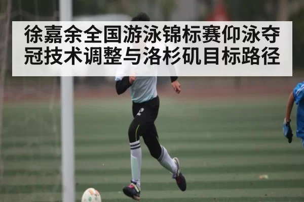 徐嘉余全国游泳锦标赛仰泳夺冠技术调整与洛杉矶目标路径 - Kaiyun